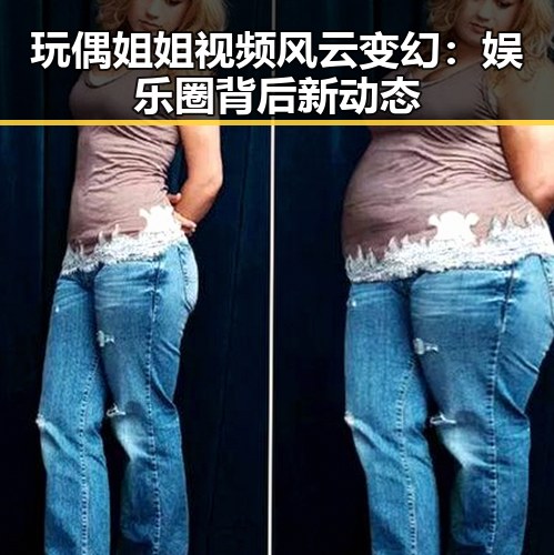 玩偶姐姐视频风云变幻：娱乐圈背后新动态