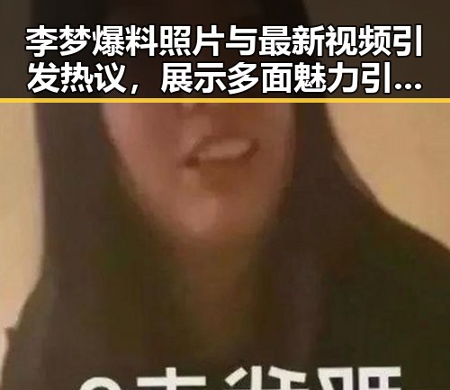 李梦爆料照片与最新视频引发热议，展示多面魅力引网友讨论